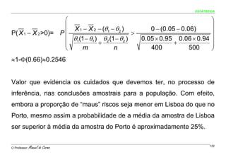ESTATÍSTICA


                    ⎛                                                        ⎞
                    ⎜ X 1 − X 2 − (θ − θ )              0 − (0.05 − 0.06)    ⎟
P( X 1 − X 2 >0)= P ⎜               1     2
                                                 >                           ⎟
                    ⎜ θ1(1 − θ1 ) θ 2 (1 − θ 2 )     0.05 × 0.95 0.06 × 0.94 ⎟
                    ⎜            +                               +           ⎟
                    ⎝     m             n               400            500   ⎠
≈1-Φ(0.66)≈0.2546


Valor que evidencia os cuidados que devemos ter, no processo de
inferência, nas conclusões amostrais para a população. Com efeito,
embora a proporção de “maus” riscos seja menor em Lisboa do que no
Porto, mesmo assim a probabilidade de a média da amostra de Lisboa
ser superior à média da amostra do Porto é aproximadamente 25%.


O Professor:   Manuel do Carmo                                                 122
 