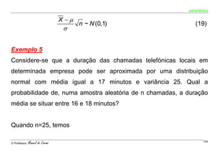 ESTATÍSTICA


                                 X −μ
                                        n ~ N (0,1)          (19)
                                  σ


Exemplo 5
Considere-se que a duração das chamadas telefónicas locais em
determinada empresa pode ser aproximada por uma distribuição
normal com média igual a 17 minutos e variância 25. Qual a
probabilidade de, numa amostra aleatória de n chamadas, a duração
média se situar entre 16 e 18 minutos?


Quando n=25, temos

O Professor:   Manuel do Carmo                                    124
 