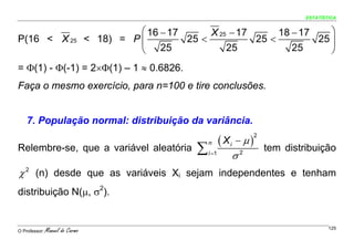 ESTATÍSTICA


                                           ⎛ 16 − 17      X 25 − 17      18 − 17    ⎞
P(16 < X 25                      < 18) = P ⎜         25 <           25 <         25 ⎟
                                           ⎝ 25               25            25      ⎠
= Φ(1) - Φ(-1) = 2×Φ(1) – 1 ≈ 0.6826.
Faça o mesmo exercício, para n=100 e tire conclusões.


    7. População normal: distribuição da variância.

                                                                   ( Xi − μ )
                                                                                2

                                                        ∑
                                                            n
Relembre-se, que a variável aleatória                                               tem distribuição
                                                            i =1
                                                                      σ   2


χ 2 (n) desde que as variáveis Xi sejam independentes e tenham
distribuição N(μ, σ2).


O Professor:   Manuel do Carmo                                                                       125
 