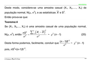 ESTATÍSTICA


Deste modo, considere-se uma amostra casual (X1, X2,....., Xn) de
população normal, N(μ, σ2), e as estatísticas X e S2.
Então prova-se que:
Teorema:4
Se (X1, X2,..., Xn) é uma amostra casual de uma população normal,

                                           ∑ (X                )
                                           n                       2
                                 nS 2      i =1       i   −X
N(μ, σ ), então2
                                         =                             ~ χ 2 (n − 1)                     (20)
                                 σ   2
                                                  σ   2



                                                                                  (n − 1)S´2
Desta forma podemos, facilmente, concluir que                                                  ~ χ 2 (n − 1)
                                                                                       σ2
pois, nS2=(n-1)S´2.


O Professor:   Manuel do Carmo                                                                                 126
 