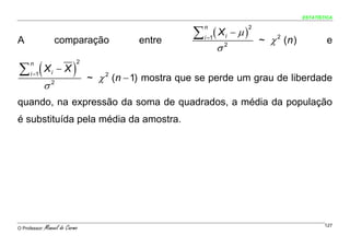 ESTATÍSTICA



                                                          ∑ (X             − μ)
                                                            n                     2
                                                            i =1
                                                                                      ~ χ 2 (n )
                                                                       i
A                     comparação              entre                                                        e
                                                                   σ   2



∑ (X                       )
     n                         2

     i =1         i   −X
                                   ~ χ 2 (n − 1) mostra que se perde um grau de liberdade
               σ2
quando, na expressão da soma de quadrados, a média da população
é substituída pela média da amostra.




O Professor:   Manuel do Carmo                                                                             127
 