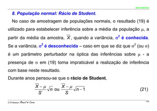 ESTATÍSTICA


    8. População normal: Rácio de Student.
    No caso de amostragem de populações normais, o resultado (19) é
utilizado para estabelecer inferência sobre a média da população μ, a
partir da média da amostra, X , quando a variância, σ2 é conhecida.
Se a variância, σ2 é desconhecida – caso em que se diz que σ2 (ou σ)
é um parâmetro perturbador na óptica das inferências sobre μ - a
presença de σ em (19) torna impraticável a realização de inferência
com base neste resultado.
Durante anos pensou-se que o rácio de Student,
                                 X −μ      X −μ
                                      n ou      n −1             (21)
                                  S´        S

O Professor:   Manuel do Carmo                                        129
 