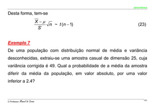 ESTATÍSTICA


Desta forma, tem-se
                                 X −μ
                                      n ~ t (n − 1)             (23)
                                  S´


Exemplo 7
De uma população com distribuição normal de média e variância
desconhecidas, extraiu-se uma amostra casual de dimensão 25, cuja
variância corrigida é 49. Qual a probabilidade de a média da amostra
diferir da média da população, em valor absoluto, por uma valor
inferior a 2.4?



O Professor:   Manuel do Carmo                                       131
 