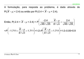 ESTATÍSTICA


A formulação, para resposta ao problema, é dada através de
P(| X - μ| < 2.4) ou então por P(-2.4 < X - μ < 2.4).


                                 ⎛ −2.4     X −μ          2.4   ⎞
Então, P(-2.4 < X - μ < 2.4) = P ⎜        <      <              ⎟
                                 ⎝ 49 / 25 S´/ n        49 / 25 ⎠

    ⎛          X −μ         ⎞        ⎛ X −μ         ⎞
= P ⎜ −1.711 <       < 1.711⎟ =1-2×P ⎜       > 1.711⎟ =1-2×0.05=0.9
    ⎝          S´/ n        ⎠        ⎝ S´/ n        ⎠




O Professor:   Manuel do Carmo                                          132
 