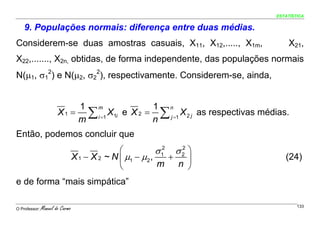 ESTATÍSTICA


    9. Populações normais: diferença entre duas médias.
Considerem-se duas amostras casuais, X11, X12,....., X1m,                                X21,
X22,......., X2n, obtidas, de forma independente, das populações normais
N(μ1, σ12) e N(μ2, σ22), respectivamente. Considerem-se, ainda,


                                   1 m               1 n
                       X1 =         ∑
                                   m i =1
                                          X1i e X 2 = ∑ j =1 X 2 j as respectivas médias.
                                                     n
Então, podemos concluir que
                                               ⎛           σ 12 σ 2 ⎞
                                                                  2
                                 X 1 − X 2 ~ N ⎜ μ1 − μ2 ,     +    ⎟                   (24)
                                               ⎝           m     n ⎠
e de forma “mais simpática”

O Professor:   Manuel do Carmo                                                               133
 
