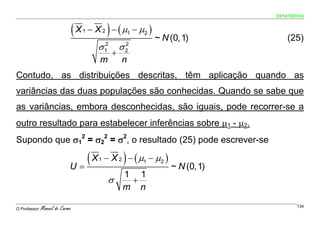 ESTATÍSTICA


                                 (X   1          )
                                          − X 2 − ( μ1 − μ2 )
                                                                ~ N (0, 1)              (25)
                                             σ 12        σ2
                                                          2
                                                     +
                                             m           n
Contudo, as distribuições descritas, têm aplicação quando as
variâncias das duas populações são conhecidas. Quando se sabe que
as variâncias, embora desconhecidas, são iguais, pode recorrer-se a
outro resultado para estabelecer inferências sobre μ1 - μ2.
Supondo que σ12 = σ22 = σ2, o resultado (25) pode escrever-se

                             U=
                                (X           1           )
                                                 − X 2 − ( μ1 − μ2 )
                                                                       ~ N (0, 1)
                                                         1 1
                                                  σ       +
                                                         m n

O Professor:   Manuel do Carmo                                                              134
 
