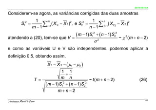 ESTATÍSTICA


Considerem-se agora, as variâncias corrigidas das duas amostras
                     1                                  1
                         ∑                                 ∑
                           m                                 n
                S =´2
                               ( X1i − X 1 ) , e S2 =
                                            2     ´2
                                                                 ( X 2 j − X 2 )2
                    m − 1 i =1                        n − 1 j =1
                   1




atendendo a (20), tem-se que V =
                                 ( m − 1) S1´2 + ( n − 1) S2
                                                           ´2

                                                                                ~ χ 2 (m + n − 2)
                                                                σ2
e como as variáveis U e V são independentes, podemos aplicar a
definição 0.5, obtendo assim,
                                    X 1 − X 2 − ( μ1 − μ2 )
                                             1 1
                                                +
                             T =             m n              ~ t (m + n − 2)               (26)
                                   ( m − 1) S1 + ( n − 1) S2
                                             ´2            ´2


                                          m+n−2

O Professor:   Manuel do Carmo                                                                   135
 
