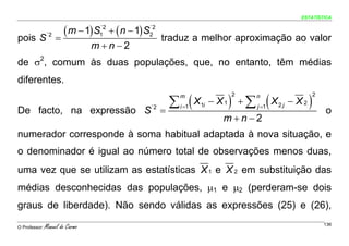 ESTATÍSTICA



pois S´2 =
           ( m − 1) S1´2 + ( n − 1) S2
                                     ´2

                                              traduz a melhor aproximação ao valor
                                 m+n−2
de σ2, comum às duas populações, que, no entanto, têm médias
diferentes.

                                                ∑ (X                 ) +∑ (X                )
                                                  m                  2   n                      2

                                                  i =1   1i   − X1       j =1   2j   − X2
De facto, na expressão S                 ´2
                                              =                                                     o
                                                                 m+n−2
numerador corresponde à soma habitual adaptada à nova situação, e
o denominador é igual ao número total de observações menos duas,
uma vez que se utilizam as estatísticas X 1 e X 2 em substituição das
médias desconhecidas das populações, μ1 e μ2 (perderam-se dois
graus de liberdade). Não sendo válidas as expressões (25) e (26),

O Professor:   Manuel do Carmo                                                                      136
 