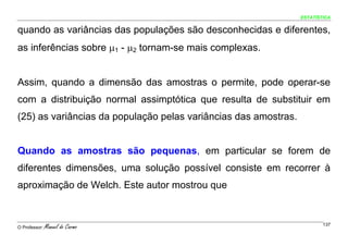 ESTATÍSTICA


quando as variâncias das populações são desconhecidas e diferentes,
as inferências sobre μ1 - μ2 tornam-se mais complexas.


Assim, quando a dimensão das amostras o permite, pode operar-se
com a distribuição normal assimptótica que resulta de substituir em
(25) as variâncias da população pelas variâncias das amostras.


Quando as amostras são pequenas, em particular se forem de
diferentes dimensões, uma solução possível consiste em recorrer à
aproximação de Welch. Este autor mostrou que



O Professor:   Manuel do Carmo                                           137
 