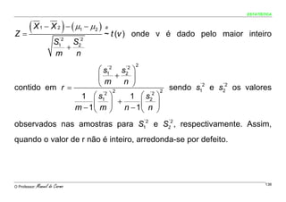 ESTATÍSTICA




Z=
   (X           1            )
                    − X 2 − ( μ1 − μ2 )   a
                                          ~ t (v ) onde v é dado pelo maior inteiro
                         ´2    ´2
                        S1 S2
                            +
                        m     n
                                                    2
                      ⎛s     s ⎞          ´2   ´2

                      ⎜m + n ⎟
                                          1    2


contido em r =        ⎝         ⎠               ´2   ´2
                                         sendo s1 e s2 os valores
                        ´2 2        ´2 2
                1 ⎛ s1 ⎞       1 ⎛ s2 ⎞
                    ⎜ m ⎟ + n − 1⎜ n ⎟
               m − 1⎝     ⎠       ⎝   ⎠
                              ´2   ´2
observados nas amostras para S1 e S2 , respectivamente. Assim,
quando o valor de r não é inteiro, arredonda-se por defeito.




O Professor:   Manuel do Carmo                                                      138
 