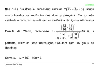 ESTATÍSTICA


Nas duas questões é necessário calcular P X A − X B > 5 , sendo    (              )
desconhecidas as variâncias das duas populações. Em a), não
existindo razoes para admitir que as variâncias são iguais, utiliza-se a
                                                                          2
                                                                ⎛ 12 18 ⎞
                                                                ⎜ 16 + 10 ⎟
fórmula               de         Welch,   obtendo-se   r =      ⎝         ⎠       ≈16.36,     e
                                                                    2           2
                                                            1 ⎛ 12 ⎞ 1 ⎛ 18 ⎞
                                                              ⎜ 16 ⎟ + 9 ⎜ 10 ⎟
                                                           15 ⎝ ⎠         ⎝ ⎠
portanto, utiliza-se uma distribuição t-Student com 16 graus de
liberdade.


Como μA - μB = 100 - 100 = 0,

O Professor:   Manuel do Carmo                                                                140
 