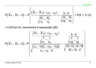 ESTATÍSTICA


                  ⎛                                                             ⎞
                  ⎜
                                     (
                  ⎜ X A − X B − ( μ A − μB ) >        )                    5−0 ⎟
                                                                                ⎟
    (
P XA − XB > 5 = P
                  ⎜         ´2
                          SA SB
                                 ) ´2
                                                                          12 18 ⎟
                                                                                  = P(Z > 3.13)
                  ⎜            +                                            +   ⎟
                  ⎜        nA nB                                          16 10 ⎟
                  ⎝                                                             ⎠
≈ 0.001em b), recorremos à expressão (26)
                 ⎛
                 ⎜
                                         (X   A           )
                                                  − X B − ( μ A − μB )
                                                                                   5−0
                                                                                               ⎞
                                                                                               ⎟
                 ⎜                                    1   1                        1    1      ⎟
                 ⎜                                      +                            +         ⎟
    (                            )
                                                     nA nB
P XA − XB > 5 = P⎜                                                        >       16 10        ⎟
                 ⎜                       ( nA − 1) S    + ( nB − 1) S
                                                       ´2            ´2
                                                                              15 × 12 + 9 × 18 ⎟
                 ⎜                                                              16 + 10 − 2 ⎟
                                                       A             B

                 ⎜                                 nA + nB − 2                                 ⎟
                 ⎜                                                                             ⎟
                 ⎝                                                                             ⎠

O Professor:   Manuel do Carmo                                                                       141
 