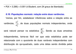 ESTATÍSTICA


= P(X > 3.286) ≈ 0.001 (t-Student, com 24 graus de liberdade)


    6.10. Populações normais: relação entre duas variâncias.
    Vamos, por fim, estabelecer inferências sobre a relação entre as
           σ 12
variâncias, 2 , de duas populações normais independentes, onde
           σ2
                                    ´2
                                   S1
será natural pensar na estatística ´2 . Sendo as duas amostras
                                   S2
independentes, torna-se fácil ver que esta estatística pode ser
relacionada com o quociente de duas variáveis independentes com
distribuição do qui-quadrado, cada uma delas sendo dividida pelos

O Professor:   Manuel do Carmo                                          142
 