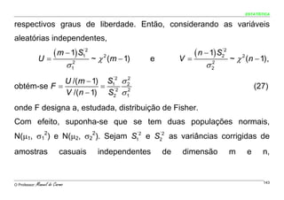 ESTATÍSTICA


respectivos graus de liberdade. Então, considerando as variáveis
aleatórias independentes,

                U=
                   ( m − 1) S1´2        ~ χ 2 (m − 1)   e        V=
                                                                    ( n − 1) S2
                                                                              ´2

                                                                                   ~ χ 2 (n − 1) ,
                                 σ 12                                    σ2
                                                                          2



             U /(m − 1) S1 σ 2
                         ´2  2
obtém-se F =           = ´2 2                                                                (27)
             V /(n − 1) S2 σ 1
onde F designa a, estudada, distribuição de Fisher.
Com efeito, suponha-se que se tem duas populações normais,
N(μ1, σ12) e N(μ2, σ22). Sejam S1 e S2 as variâncias corrigidas de
                                ´2   ´2



amostras                   casuais        independentes     de    dimensão         m     e     n,


O Professor:   Manuel do Carmo                                                                  143
 