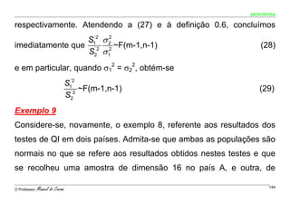 ESTATÍSTICA


respectivamente. Atendendo a (27) e à definição 0.6, concluímos
                 S1 σ 2
                  ´2  2
imediatamente que ´2 2 ~F(m-1,n-1)                              (28)
                 S2 σ 1
e em particular, quando σ12 = σ22, obtém-se
                                  ´2
                                 S1
                                   ´2
                                      ~F(m-1,n-1)               (29)
                                 S2
Exemplo 9
Considere-se, novamente, o exemplo 8, referente aos resultados dos
testes de QI em dois países. Admita-se que ambas as populações são
normais no que se refere aos resultados obtidos nestes testes e que
se recolheu uma amostra de dimensão 16 no país A, e outra, de

O Professor:   Manuel do Carmo                                      144
 
