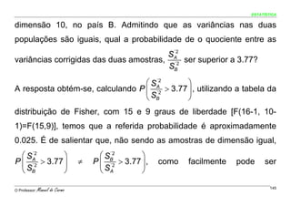 ESTATÍSTICA


dimensão 10, no país B. Admitindo que as variâncias nas duas
populações são iguais, qual a probabilidade de o quociente entre as
                                         ´2
                                        SA
variâncias corrigidas das duas amostras, ´2 ser superior a 3.77?
                                        SB

                                  ⎛ SA
                                     ´2
                                              ⎞
A resposta obtém-se, calculando P ⎜ ´2 > 3.77 ⎟ , utilizando a tabela da
                                  ⎝ SB        ⎠
distribuição de Fisher, com 15 e 9 graus de liberdade [F(16-1, 10-
1)=F(15,9)], temos que a referida probabilidade é aproximadamente
0.025. É de salientar que, não sendo as amostras de dimensão igual,
  ⎛ SA
     ´2
              ⎞                        ⎛ SB
                                          ´2
                                                   ⎞
P ⎜ ´2 > 3.77 ⎟                  ≠   P ⎜ ´2 > 3.77 ⎟ ,   como   facilmente   pode    ser
  ⎝ SB        ⎠                        ⎝ SA        ⎠

O Professor:   Manuel do Carmo                                                          145
 