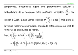 ESTATÍSTICA


comprovado.                      Suponha-se   agora    que   pretendíamos                         calcular    a
                                                           ´2
                                                         SA
probabilidade de o quociente entre variâncias corrigidas, ´2 , ser
                                                          SB

                                         ⎛ SA
                                            ´2
                                                      ⎞
inferior a 0.386. Então vamos calcular P ⎜ ´2 < 0.386 ⎟ , mas para tal
                                         ⎝ SB         ⎠
devemos recorrer à propriedade, enunciada anteriormente no final da
Folha 12, da distribuição de Fisher.
        ⎛ SA
           ´2
                     ⎞     ⎛ SB
                              ´2
                                  1 ⎞
Seja, P ⎜ ´2 < 0.386 ⎟ = P ⎜ ´2 >     ⎟
        ⎝ SB         ⎠     ⎝ SA 0.386 ⎠

                    ⎛ SB
                       ´2
                                ⎞
                = P ⎜ ´2 > 2.59 ⎟ ≈ 0.05 [F(10-1,16-1) = F(9,15)]
                    ⎝ SA        ⎠

O Professor:   Manuel do Carmo                        Manuel do
                                                                  Assinado de forma digital por
                                                                  Manuel do Carmo
                                                                                                              146
                                                                  DN: cn=Manuel do Carmo, c=PT,
                                                                  o=ISEGI-UNL, ou=ISLA-Lx,
                                                      Carmo       email=carmo.manuel@gmail.com
                                                                  Dados: 2010.03.07 23:33:47 Z
 