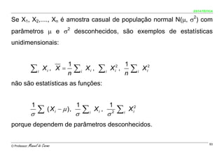 ESTATÍSTICA


Se X1, X2,...., Xn é amostra casual de população normal N(μ, σ2) com
parâmetros μ e σ2 desconhecidos, são exemplos de estatísticas
unidimensionais:


                                  1                                      1
                ∑    i
                         Xi , X =
                                  n
                                          ∑   i
                                                  Xi ,     ∑     i
                                                                     X ,
                                                                         n
                                                                             i
                                                                              2
                                                                                       ∑     i
                                                                                                 X i2

não são estatísticas as funções:


                 1                        1                          1
                σ
                     ∑      ( Xi − μ ),
                                          σ
                                                  ∑   i
                                                          Xi ,
                                                                     σ   2    ∑   i
                                                                                      X i2

porque dependem de parâmetros desconhecidos.


O Professor:   Manuel do Carmo                                                                                   93
 