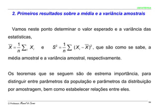ESTATÍSTICA


    2. Primeiros resultados sobre a média e a variância amostrais


    Vamos neste ponto determinar o valor esperado e a variância das
estatísticas,
   1                                     1
X=
   n
                ∑    i
                         Xi      e   S =
                                      2

                                         n
                                             ∑   ( X i − X )2 , que são como se sabe, a

média amostral e a variância amostral, respectivamente.


Os teoremas que se seguem são de estrema importância, para
distinguir entre parâmetros da população e parâmetros da distribuição
por amostragem, bem como estabelecer relações entre eles.

O Professor:   Manuel do Carmo                                                           94
 