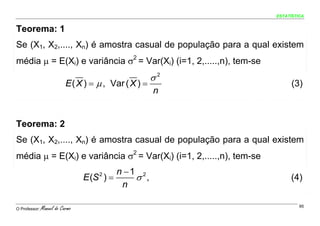 ESTATÍSTICA


Teorema: 1
Se (X1, X2,...., Xn) é amostra casual de população para a qual existem
média μ = E(Xi) e variância σ2 = Var(Xi) (i=1, 2,.....,n), tem-se
                                                       σ2
                           E ( X ) = μ , Var ( X ) =                      (3)
                                                       n


Teorema: 2
Se (X1, X2,...., Xn) é amostra casual de população para a qual existem
média μ = E(Xi) e variância σ2 = Var(Xi) (i=1, 2,.....,n), tem-se
                                          n −1 2
                                 E (S ) =
                                     2
                                              σ ,                        (4)
                                           n

O Professor:   Manuel do Carmo                                               95
 
