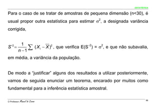 ESTATÍSTICA


Para o caso de se tratar de amostras de pequena dimensão (n<30), é
usual propor outra estatística para estimar σ2, a designada variância
corrigida,


       1
S´ =2

     n −1
          ∑ ( X i − X )2 , que verifica E(S´2) = σ2, e que não subavalia,

em média, a variância da população.


De modo a “justificar” alguns dos resultados a utilizar posteriormente,
vamos de seguida enunciar um teorema, encarado por muitos como
fundamental para a inferência estatística amostral.

O Professor:   Manuel do Carmo                                             96
 