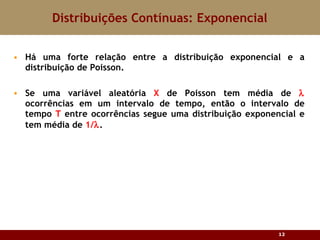 Há uma forte relação entre a distribuição exponencial e a distribuição de Poisson. Se uma variável aleatória  X  de Poisson tem média de    ocorrências em um intervalo de tempo, então o intervalo de tempo  T  entre ocorrências segue uma distribuição exponencial e tem média de  1/  . Distribuições Contínuas: Exponencial 