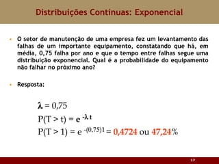 O setor de manutenção de uma empresa fez um levantamento das falhas de um importante equipamento, constatando que há, em média, 0,75 falha por ano e que o tempo entre falhas segue uma distribuição exponencial. Qual é a probabilidade do equipamento não falhar no próximo ano? Resposta: Distribuições Contínuas: Exponencial 