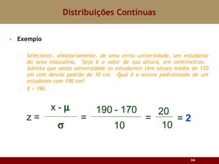 Exemplo Selecionar, aleatoriamente, de uma certa universidade, um estudante do sexo masculino.  Seja X o valor de sua altura, em centímetros.  Admita que nesta universidade os estudantes têm altura média de 170 cm com desvio padrão de 10 cm.  Qual é o escore padronizado de um estudante com 190 cm? X = 190. Distribuições Contínuas 