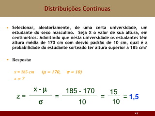 Selecionar, aleatoriamente, de uma certa universidade, um estudante do sexo masculino.  Seja X o valor de sua altura, em centímetros. Admitindo que nesta universidade os estudantes têm altura média de 170 cm com desvio padrão de 10 cm, qual é a probabilidade do estudante sorteado ter altura superior a 185 cm? Resposta: x = 185 cm  (  z  Distribuições Contínuas 