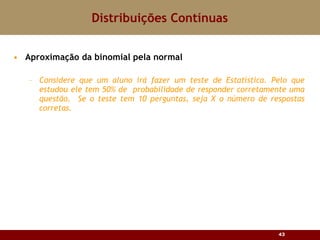 Aproximação da binomial pela normal Considere que um aluno irá fazer um teste de Estatística. Pelo que estudou ele tem 50% de  probabilidade de responder corretamente uma questão.  Se o teste tem 10 perguntas, seja X o número de respostas corretas. Distribuições Contínuas 