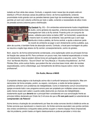 isolado ao ficar atrás das caixas. Contudo, o segredo maior nesse tipo de projeto está em
distribuir o PA em diversas caixas de potência menor, de forma eqüidistante, evitando
proximidade muito grande com as paredes laterais (para fugir da reverberação nestas). Isso
permite um som com volume uniforme por todo o salão, evitando a necessidade de altos níveis
de pressão sonora (volume) para a distribuição.

                        Fly Central (fig. 03) – Em ambientes extremamente hostis à legibilidade
                        do áudio, como ginásios de esportes, a técnica de posicionamento mais
                        empregada tem sido a do fly central. Fixando junto um conjunto de
                        caixas, voltados para todos os lados (360° na horizontal), suspende-se
                        o mesmo bem no centro do ambiente. Isso permite que o som seja
                        distribuído à toda a platéia, de forma central, e ajuda a absorver parte
                        do reverb do ambiente ao jogar o som diretamente contra a platéia, que,
além de ouvinte, é também fonte de absorção sonora. Contudo, o local para montagem do palco
se resume a região logo abaixo do fly central, conseqüentemente, centro do ginásio.

Bom, essa foi, de forma extremamente condensada, uma explanação sobre as principais formas
de fixação das caixas de PA. Para conhecer um pouco mais, leia material especializado e invista
em treinamento. Hoje já existem ótimos livros em português sobre o assunto, como “Som ao
Vivo” de Renato Muchon, “Sound Check” de Tony Moscal, e “Acústica Arquitetônica”, do Prof.
Pérides Silva, entre outros títulos, que podem lhe dar uma boa base inicial, além de revistas
especializadas, como a Backstage, que mensalmente dá ótimos toques sobre o tema “áudio
profissional”.

                                  Em Áudio, Menos é MAIS


O propósito desta página e da ilustração acima não é confundir tampouco hipnotizá-lo. Mas sim
demonstrar de forma simples, porém, eu espero, conclusiva, a razão de tantas igrejas e
auditórios sofrerem com problemas de inteligibilidade. Como é tristemente comum encontrarmos
igrejas enviando todo o seu programa sonoro para ser projetado por múltiplas caixas sonoras
(pelo menos duas) sem saber o quanto estão destruindo as chances de inteligibilidade -
exatamente aquilo que deveria ser o principal fator considerado em sua sonorização frente ao
princípio bíblico declarado por Cristo há 2 mil anos de que a Fé vem pelo ouvir (e subentende-se
compreender) da Palavra!

Acima temos a ilustração de cancelamento por fase de ondas sonoras devido à distância entre as
fontes sonoras que reproduzem o mesmo som. As fontes somoras equivalem aso pontos centrais
dos circlos concêntricos e enquanto estes pontos ocupam o mesmo espaço físico (impossível)
não há problema, porém basta um ligeiro deslocamento e pode-se perceber o início dos
 