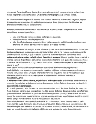 problemas. Para simplificar a ilustração é mostrado somente 1 comprimento de onda e duas
fontes no plano horizontal havendo um distanciamento progressivo entre as fontes.

As faixas concêntricas pretas ilustram a fase positiva da onda e as brancas a negativa, logo as
áreas pretas seriam regiões do auditório com excesso desta determinada freqüência e as
brancas com falta dela por cancelamento.

Este fenômeno ocorre em todas as freqüências de acordo com seu comprimento de onda
específico e tem como resultado:

   •   uma total falta de homogeneidade ao longo dos ouvintes,
   •   inteligibilidade da palavra prejudicada
   •   falta de referência para o operador (pois cada espaço do auditório acaba tendo um som
       diferente em função da distância das caixas e de cada ouvinte)

Observe novamente a ilustração acima. Note que por se tratar de cancelamentos das ondas não
basta equalizar para compensar pois o cancelamento é total e, na verdade, ao tentar aumentar
uma freqüência ausente, o que se estará fazendo é aumentar somente os vizinhos desta
salientando ainda mais a deficiência da freqüência ausente. Mesmo que isto fosse possível, o
imenso número de pontos de somatórias e cancelamentos faria com que esta equalização fosse
ouvida de forma diferente ao longo de todo o auditório... De qual destes pontos você desejaria
operar o som?
Além destes incalculáveis cancelamentos e somatórias de freqüências prejudiciais à
inteligibilidade, que ocorrem num ambiente, devido a múltiplas fontes sonoras reproduzirem o
mesmo som, existe ainda um outro fator extremamente prejudicial para a inteligibilidade que
também é multiplicado a cada caixa que se acrescenta num ambiente fechado: a
REVERBERAÇÃO.
A reverberação é inversamente proporcional à inteligibilidade e quando se tenta controlá-la
por meio de materiais acústicos os custos dos mesmos podem facilmente superar os do próprio
equipamento de sonorização.
A razão é que cada caixa de som, de forma semelhante a um holofote de iluminação, lança um
feixe de ondas sonoras que se espalha à medida que se distancia da caixa vindo a se refletir das
paredes limites e das demais superfícies do ambiente gerando o campo reverberante. Quanto
menor for o número de caixas lançando energia acústica sobre as superfícies do auditório, menor
será o campo reverberante e maior a inteligibilidade da palavra.
Num exemplo clássico em que tipicamente se encontram duas caixas de cada lado do salão
reproduzindo a voz do mesmo palestrante, gerando, além das somatórias e cancelamentos de
freqüências por fase de ondas acústicas, um aumento do campo reverberante, ao se substituir as
duas por uma única caixa centralizada, obtém se uma redução de custo de equipamento,
 