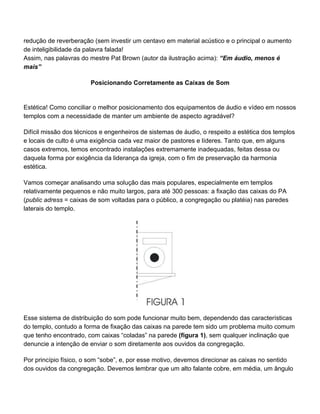 redução de reverberação (sem investir um centavo em material acústico e o principal o aumento
de inteligibilidade da palavra falada!
Assim, nas palavras do mestre Pat Brown (autor da ilustração acima): “Em áudio, menos é
mais”

                       Posicionando Corretamente as Caixas de Som


Estética! Como conciliar o melhor posicionamento dos equipamentos de áudio e vídeo em nossos
templos com a necessidade de manter um ambiente de aspecto agradável?

Difícil missão dos técnicos e engenheiros de sistemas de áudio, o respeito a estética dos templos
e locais de culto é uma exigência cada vez maior de pastores e líderes. Tanto que, em alguns
casos extremos, temos encontrado instalações extremamente inadequadas, feitas dessa ou
daquela forma por exigência da liderança da igreja, com o fim de preservação da harmonia
estética.

Vamos começar analisando uma solução das mais populares, especialmente em templos
relativamente pequenos e não muito largos, para até 300 pessoas: a fixação das caixas do PA
(public adress = caixas de som voltadas para o público, a congregação ou platéia) nas paredes
laterais do templo.




Esse sistema de distribuição do som pode funcionar muito bem, dependendo das características
do templo, contudo a forma de fixação das caixas na parede tem sido um problema muito comum
que tenho encontrado, com caixas “coladas” na parede (figura 1), sem qualquer inclinação que
denuncie a intenção de enviar o som diretamente aos ouvidos da congregação.

Por princípio físico, o som “sobe”, e, por esse motivo, devemos direcionar as caixas no sentido
dos ouvidos da congregação. Devemos lembrar que um alto falante cobre, em média, um ângulo
 