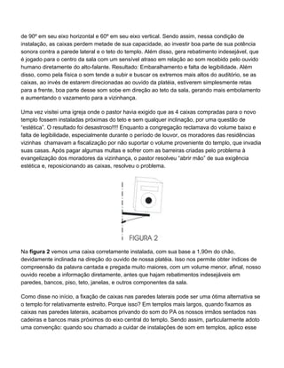 de 90º em seu eixo horizontal e 60º em seu eixo vertical. Sendo assim, nessa condição de
instalação, as caixas perdem metade de sua capacidade, ao investir boa parte de sua potência
sonora contra a parede lateral e o teto do templo. Além disso, gera rebatimento indesejável, que
é jogado para o centro da sala com um sensível atraso em relação ao som recebido pelo ouvido
humano diretamente do alto-falante. Resultado: Embaralhamento e falta de legibilidade. Além
disso, como pela física o som tende a subir e buscar os extremos mais altos do auditório, se as
caixas, ao invés de estarem direcionadas ao ouvido da platéia, estiverem simplesmente retas
para a frente, boa parte desse som sobe em direção ao teto da sala, gerando mais embolamento
e aumentando o vazamento para a vizinhança.

Uma vez visitei uma igreja onde o pastor havia exigido que as 4 caixas compradas para o novo
templo fossem instaladas próximas do teto e sem qualquer inclinação, por uma questão de
“estética”. O resultado foi desastroso!!!! Enquanto a congregação reclamava do volume baixo e
falta de legibilidade, especialmente durante o período de louvor, os moradores das residências
vizinhas chamavam a fiscalização por não suportar o volume proveniente do templo, que invadia
suas casas. Após pagar algumas multas e sofrer com as barreiras criadas pelo problema à
evangelização dos moradores da vizinhança, o pastor resolveu “abrir mão” de sua exigência
estética e, reposicionando as caixas, resolveu o problema.




Na figura 2 vemos uma caixa corretamente instalada, com sua base a 1,90m do chão,
devidamente inclinada na direção do ouvido de nossa platéia. Isso nos permite obter índices de
compreensão da palavra cantada e pregada muito maiores, com um volume menor, afinal, nosso
ouvido recebe a informação diretamente, antes que hajam rebatimentos indesejáveis em
paredes, bancos, piso, teto, janelas, e outros componentes da sala.

Como disse no início, a fixação de caixas nas paredes laterais pode ser uma ótima alternativa se
o templo for relativamente estreito. Porque isso? Em templos mais largos, quando fixamos as
caixas nas paredes laterais, acabamos privando do som do PA os nossos irmãos sentados nas
cadeiras e bancos mais próximos do eixo central do templo. Sendo assim, particularmente adoto
uma convenção: quando sou chamado a cuidar de instalações de som em templos, aplico esse
 