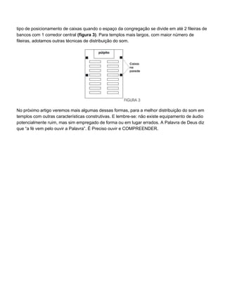 tipo de posicionamento de caixas quando o espaço da congregação se divide em até 2 fileiras de
bancos com 1 corredor central (figura 3). Para templos mais largos, com maior número de
fileiras, adotamos outras técnicas de distribuição do som.




No próximo artigo veremos mais algumas dessas formas, para a melhor distribuição do som em
templos com outras características construtivas. E lembre-se: não existe equipamento de áudio
potencialmente ruim, mas sim empregado de forma ou em lugar errados. A Palavra de Deus diz
que “a fé vem pelo ouvir a Palavra”. É Preciso ouvir e COMPREENDER.
 