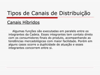 Tipos de Canais de Distribuição Canais Híbridos Algumas funções são executadas em paralelo entre os integrantes da Cadeia. Esses integrantes tem contato direto com os consumidores finais do produto, acompanhando as tendências mercadológicas com maior facilidade. Porém em alguns casos ocorre a duplicidade de atuação e esses integrantes concorrem entre si. 