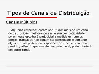 Tipos de Canais de Distribuição Canais Múltiplos Algumas empresas optam por utilizar mais de um canal de distribuição, melhorando assim sua competitividade, porém essa escolha é prejudicial a medida em que os preços praticados não podem ser controlados e somente alguns canais podem dar especificações técnicas sobre o produto, além do que um elemento do canal, pode interferir em outro canal. 