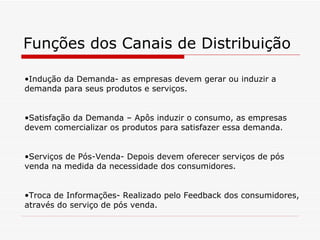 Funções dos Canais de Distribuição Indução da Demanda- as empresas devem gerar ou induzir a demanda para seus produtos e serviços. Satisfação da Demanda – Apôs induzir o consumo, as empresas devem comercializar os produtos para satisfazer essa demanda. Serviços de Pós-Venda- Depois devem oferecer serviços de pós venda na medida da necessidade dos consumidores. Troca de Informações- Realizado pelo Feedback dos consumidores, através do serviço de pós venda. 