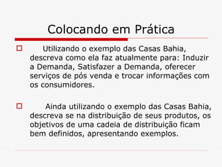 Colocando em Prática Utilizando o exemplo das Casas Bahia, descreva como ela faz atualmente para: Induzir a Demanda, Satisfazer a Demanda, oferecer serviços de pós venda e trocar informações com os consumidores. Ainda utilizando o exemplo das Casas Bahia, descreva se na distribuição de seus produtos, os objetivos de uma cadeia de distribuição ficam bem definidos, apresentando exemplos. 