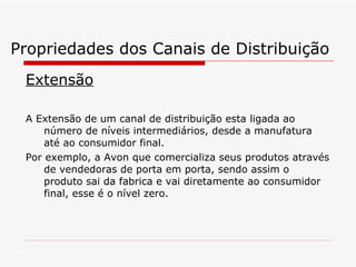 Propriedades dos Canais de Distribuição Extensão A Extensão de um canal de distribuição esta ligada ao número de níveis intermediários, desde a manufatura até ao consumidor final. Por exemplo, a Avon que comercializa seus produtos através de vendedoras de porta em porta, sendo assim o produto sai da fabrica e vai diretamente ao consumidor final, esse é o nível zero. 