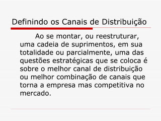 Definindo os Canais de Distribuição Ao se montar, ou reestruturar, uma cadeia de suprimentos, em sua totalidade ou parcialmente, uma das questões estratégicas que se coloca é sobre o melhor canal de distribuição ou melhor combinação de canais que torna a empresa mas competitiva no mercado. 