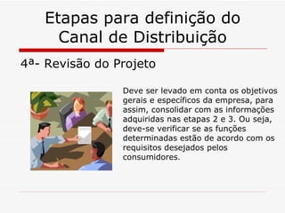 Etapas para definição do Canal de Distribuição 4ª- Revisão do Projeto Deve ser levado em conta os objetivos gerais e específicos da empresa, para assim, consolidar com as informações adquiridas nas etapas 2 e 3. Ou seja, deve-se verificar se as funções determinadas estão de acordo com os requisitos desejados pelos consumidores . 