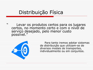 Distribuição Física “  Levar os produtos certos para os lugares certos, no momento certo e com o nível de serviço desejado, pelo menor custo possível.” Para tanto iremos adotar sistemas de distribuição que utilizam-se de diversos modais de transportes, individualmente ou em conjuntos. 