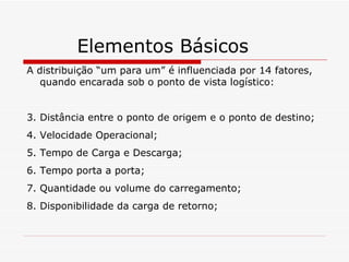 Elementos Básicos A distribuição “um para um” é influenciada por 14 fatores, quando encarada sob o ponto de vista logístico: Distância entre o ponto de origem e o ponto de destino; Velocidade Operacional; Tempo de Carga e Descarga; Tempo porta a porta; Quantidade ou volume do carregamento; Disponibilidade da carga de retorno; 
