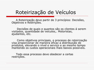 Roteirização de Veículos A Roteirização deve partir de 3 princípios: Decisões, Objetivos e Restrições. Decisões de quais e quantos são os clientes á serem visitados, quantidade de veículos,. Motoristas, ajudantes, etc. Como objetivos principais, o processo de roteirização visa proporcionar de maneira eficaz a distribuição de produtos, elevando o nível e serviço e ao mesmo tempo mantendo os custos operacionais mais baixos possíveis. Todo essa processo deve obedecer a certas restrições. 