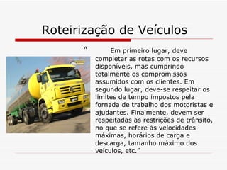 Roteirização de Veículos  “  Em primeiro lugar, deve completar as rotas com os recursos disponíveis, mas cumprindo totalmente os compromissos assumidos com os clientes. Em segundo lugar, deve-se respeitar os limites de tempo impostos pela fornada de trabalho dos motoristas e ajudantes. Finalmente, devem ser respeitadas as restrições de trânsito, no que se refere ás velocidades máximas, horários de carga e descarga, tamanho máximo dos veículos, etc.” 