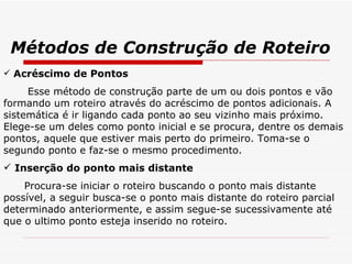 Métodos de Construção de Roteiro Acréscimo de Pontos Esse método de construção parte de um ou dois pontos e vão formando um roteiro através do acréscimo de pontos adicionais. A sistemática é ir ligando cada ponto ao seu vizinho mais próximo. Elege-se um deles como ponto inicial e se procura, dentre os demais pontos, aquele que estiver mais perto do primeiro. Toma-se o segundo ponto e faz-se o mesmo procedimento. Inserção do ponto mais distante Procura-se iniciar o roteiro buscando o ponto mais distante possível, a seguir busca-se o ponto mais distante do roteiro parcial determinado anteriormente, e assim segue-se sucessivamente até que o ultimo ponto esteja inserido no roteiro. 