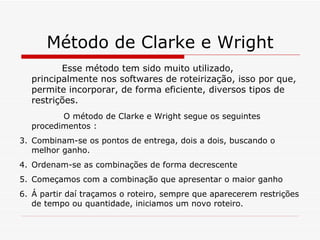 Método de Clarke e Wright Esse método tem sido muito utilizado, principalmente nos softwares de roteirização, isso por que, permite incorporar, de forma eficiente, diversos tipos de restrições. O método de Clarke e Wright segue os seguintes procedimentos : Combinam-se os pontos de entrega, dois a dois, buscando o melhor ganho. Ordenam-se as combinações de forma decrescente Começamos com a combinação que apresentar o maior ganho Á partir daí traçamos o roteiro, sempre que aparecerem restrições de tempo ou quantidade, iniciamos um novo roteiro. 