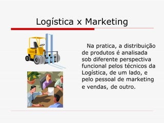 Logística x Marketing Na pratica, a distribuição de produtos é analisada sob diferente perspectiva funcional pelos técnicos da Logística, de um lado, e pelo pessoal de marketing e vendas,   de outro. 