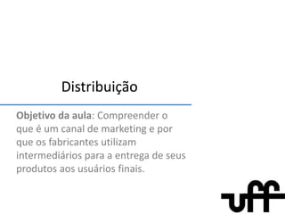 Distribuição Objetivo da aula: Compreender o que é um canal de marketing e por que os fabricantes utilizam intermediários para a entrega de seus produtos aos usuários finais. 